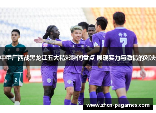 中甲广西战黑龙江五大精彩瞬间盘点 展现实力与激情的对决 中甲广西战黑龙江五大精彩瞬间盘点 展现实力与激情的对决